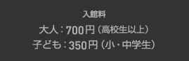 入館料：大人700円（高校生以上）　子ども350円（小・中学生）