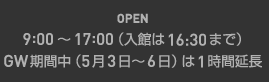 OPEN：9:00～17：00（入館は16：30まで）GW期間中（5月3日～6日）は1時間延長